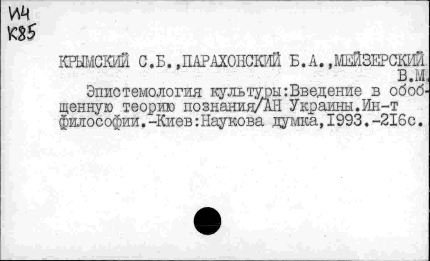 ﻿ИЦ
П5
КРЫМСКИЙ С.Б.,ПАРАХОНСКИЙ Б.А. .МЕЙЗЕРСКИЙ в.м.
Эпистемология культуры: Введение в обобщенную теорию познания/АН Украины.Ин-т философии.-Киев:Наукова думка,1993.-216с.